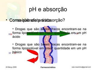 pH e absorção Como isso afeta a absorção? 24 Março 2009 Farmacocinética H A H +   +   A - H A Conseqüência prática: Drogas que são ácidos fracos encontram-se na forma lipossolúvel em maior quantidade em um pH ácido Drogas que são bases fracas encontram-se na forma lipossolúvel em maior quantidade em um pH básico 
