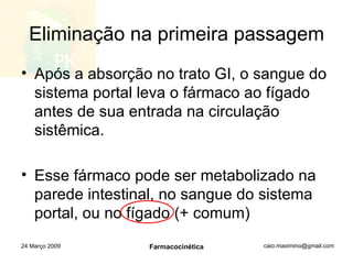 Eliminação na primeira passagem Após a absorção no trato GI, o sangue do sistema portal leva o fármaco ao fígado antes de sua entrada na circulação sistêmica. Esse fármaco pode ser metabolizado na parede intestinal, no sangue do sistema portal, ou no fígado (+ comum) 24 Março 2009 Farmacocinética 