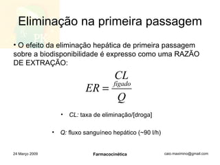 Eliminação na primeira passagem CL:  taxa de eliminação/[droga] Q:  fluxo sanguíneo hepático (~90 l/h) 24 Março 2009 Farmacocinética O efeito da eliminação hepática de primeira passagem sobre a biodisponibilidade é expresso como uma RAZÃO DE EXTRAÇÃO: 