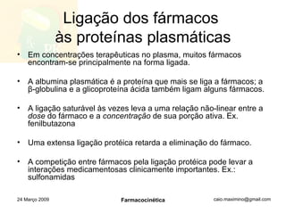 Ligação dos fármacos  às proteínas plasmáticas Em concentrações terapêuticas no plasma, muitos fármacos encontram-se principalmente na forma ligada. A albumina plasmática é a proteína que mais se liga a fármacos; a  β -globulina e a glicoproteína ácida também ligam alguns fármacos. A ligação saturável às vezes leva a uma relação não-linear entre a  dose  do fármaco e a  concentração  de sua porção ativa. Ex. fenilbutazona Uma extensa ligação protéica retarda a eliminação do fármaco. A competição entre fármacos pela ligação protéica pode levar a interações medicamentosas clinicamente importantes. Ex.: sulfonamidas 24 Março 2009 Farmacocinética 