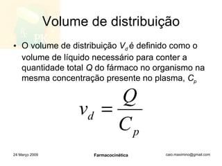 Volume de distribuição O volume de distribuição  V d  é definido como o volume de líquido necessário para conter a quantidade total  Q  do fármaco no organismo na mesma concentração presente no plasma,  C p 24 Março 2009 Farmacocinética 