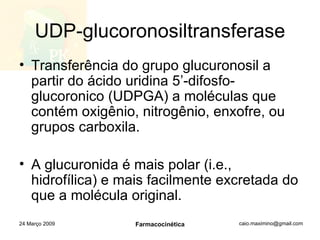 UDP-glucoronosiltransferase Transferência do grupo glucuronosil a partir do ácido uridina 5’-difosfo-glucoronico (UDPGA) a moléculas que contém oxigênio, nitrogênio, enxofre, ou grupos carboxila. A glucuronida é mais polar (i.e., hidrofílica) e mais facilmente excretada do que a molécula original. 24 Março 2009 Farmacocinética 