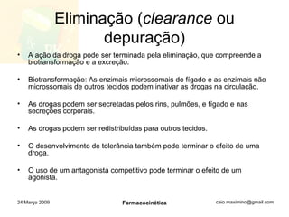 Eliminação ( clearance  ou depuração) A ação da droga pode ser terminada pela eliminação, que compreende a biotransformação e a excreção. Biotransformação: As enzimais microssomais do fígado e as enzimais não microssomais de outros tecidos podem inativar as drogas na circulação. As drogas podem ser secretadas pelos rins, pulmões, e fígado e nas secreções corporais. As drogas podem ser redistribuídas para outros tecidos. O desenvolvimento de tolerância também pode terminar o efeito de uma droga. O uso de um antagonista competitivo pode terminar o efeito de um agonista. 24 Março 2009 Farmacocinética 