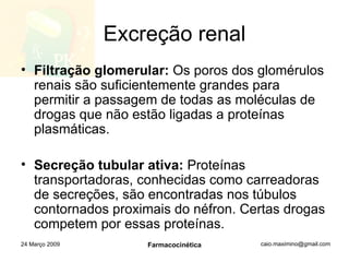 Excreção renal Filtração glomerular:  Os poros dos glomérulos renais são suficientemente grandes para permitir a passagem de todas as moléculas de drogas que não estão ligadas a proteínas plasmáticas. Secreção tubular ativa:  Proteínas transportadoras, conhecidas como carreadoras de secreções, são encontradas nos túbulos contornados proximais do néfron. Certas drogas competem por essas proteínas. 24 Março 2009 Farmacocinética 