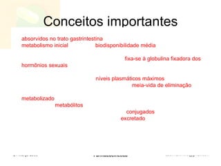 Conceitos importantes O etinilestradiol e o dl-norgestrel são rápida e quase completamente   absorvidos no trato gastrintestina l. O etinilestradiol é sujeito a considerável  metabolismo inicial , com uma  biodisponibilidade média  de 40-45%. O dl-norgestrel não sofre metabolização inicial e é por isso completamente biodisponível. O dl-norgestrel, no plasma,  fixa-se à globulina fixadora dos hormônios sexuais  (SHBG) e à albumina. O etinilestradiol, contudo, fixa-se apenas à albumina plasmática e acentua a capacidade fixadora da SHBG. Após a administração oral, os  níveis plasmáticos máximos  de cada substância ocorrem dentro de 1 a 4 horas. A  meia-vida de eliminação  do etinilestradiol é de aproximadamente 25 horas. É primariamente  metabolizado  por hidroxilação aromática, mas forma-se uma ampla variedade de  metabólitos  hidroxilados e metilados, que estão presentes simultaneamente em estados livre e como  conjugados  glicuronídicos e sulfatados. O etinilestradiol conjugado é  excretado  na bile e sujeito à recirculação êntero-hepática. Cerca de 40% do fármaco é excretado na urina e 60% eliminado nas fezes. A meia-vida de eliminação do dl-norgestrel é de aproximadamente 24 horas. O fármaco é metabolizado primariamente por redução do anel “A”, seguida de glicuronização. Cerca de 60% do dl-norgestrel é excretado na urina e 40% eliminado nas fezes. 24 Março 2009 Farmacocinética 
