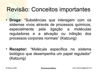 Revisão: Conceitos importantes Droga:  “Substâncias que interagem com os sistemas vivos através de processos químicos, especialmente pela ligação a moléculas reguladoras e a ativação ou inibição dos processos corporais normais” (Katzung) Receptor:  “Molécula específica no sistema biológico que desempenha um papel regulador” (Katzung) 24 Março 2009 Farmacocinética 