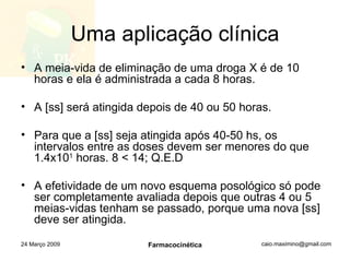 Uma aplicação clínica A meia-vida de eliminação de uma droga X é de 10 horas e ela é administrada a cada 8 horas. A [ss] será atingida depois de 40 ou 50 horas. Para que a [ss] seja atingida após 40-50 hs, os intervalos entre as doses devem ser menores do que 1.4x10 1  horas. 8 < 14; Q.E.D A efetividade de um novo esquema posológico só pode ser completamente avaliada depois que outras 4 ou 5 meias-vidas tenham se passado, porque uma nova [ss] deve ser atingida. 24 Março 2009 Farmacocinética 