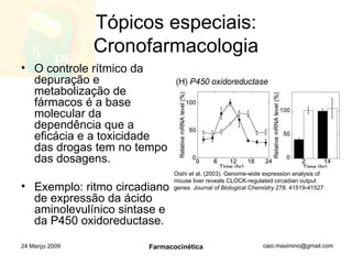 Tópicos especiais: Cronofarmacologia O controle rítmico da depuração e metabolização de fármacos é a base molecular da dependência que a eficácia e a toxicidade das drogas tem no tempo das dosagens. Exemplo: ritmo circadiano de expressão da ácido aminolevulínico sintase e da P450 oxidoreductase. 24 Março 2009 Farmacocinética Oishi et al. (2003). Genome-wide expression analysis of mouse liver reveals CLOCK-regulated circadian output genes.  Journal of Biological Chemistry  278: 41519-41527 
