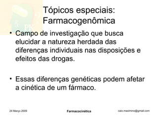 Tópicos especiais: Farmacogenômica Campo de investigação que busca elucidar a natureza herdada das diferenças individuais nas disposições e efeitos das drogas. Essas diferenças genéticas podem afetar a cinética de um fármaco. 24 Março 2009 Farmacocinética 