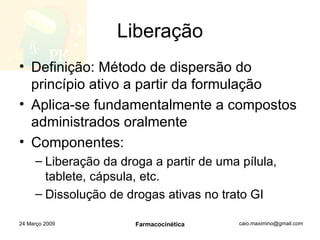 Liberação Definição: Método de dispersão do princípio ativo a partir da formulação Aplica-se fundamentalmente a compostos administrados oralmente Componentes: Liberação da droga a partir de uma pílula, tablete, cápsula, etc. Dissolução de drogas ativas no trato GI 24 Março 2009 Farmacocinética 