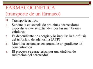 FARMACOCINÉTICA
(transporte de un fármaco)
    Transporte activo:
1.   Supone la existencia de proteínas acarreadoras
     específicas que se extienden por las membranas
     celulares
2.   Es dependiente de energía y lo impulsa la hidrólisis
     del trifosfato de adenosina (ATP)
3.   Moviliza sustancias en contra de un gradiente de
     concentración
4.   El proceso se caracteriza por una cinética de
     saturación del acarreador
 
