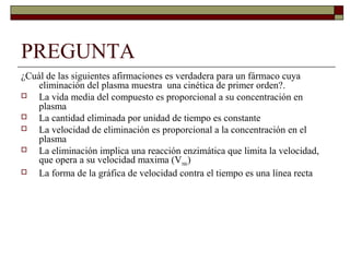 PREGUNTA
¿Cuál de las siguientes afirmaciones es verdadera para un fármaco cuya
    eliminación del plasma muestra una cinética de primer orden?.
   La vida media del compuesto es proporcional a su concentración en
    plasma
   La cantidad eliminada por unidad de tiempo es constante
   La velocidad de eliminación es proporcional a la concentración en el
    plasma
   La eliminación implica una reacción enzimática que limita la velocidad,
    que opera a su velocidad maxima (Vmáx)
   La forma de la gráfica de velocidad contra el tiempo es una línea recta
 