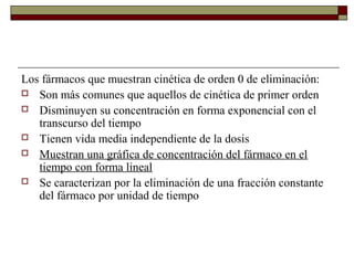 Los fármacos que muestran cinética de orden 0 de eliminación:
 Son más comunes que aquellos de cinética de primer orden
 Disminuyen su concentración en forma exponencial con el
   transcurso del tiempo
 Tienen vida media independiente de la dosis
 Muestran una gráfica de concentración del fármaco en el
   tiempo con forma lineal
 Se caracterizan por la eliminación de una fracción constante
   del fármaco por unidad de tiempo
 