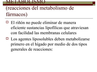 METABOLISMO
(reacciones del metabolismo de
fármacos)
   El riñón no puede eliminar de manera
    eficiente sustancias lipofílicas que atraviesan
    con facilidad las membranas celulares
   Los agentes liposolubles deben metabolizarse
    primero en el hígado por medio de dos tipos
    generales de reacciones:
 