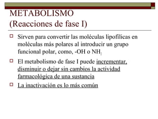 METABOLISMO
(Reacciones de fase I)
   Sirven para convertir las moléculas lipofílicas en
    moléculas más polares al introducir un grupo
    funcional polar, como, -OH o NH2
   El metabolismo de fase I puede incrementar,
    disminuir o dejar sin cambios la actividad
    farmacológica de una sustancia
   La inactivación es lo más común
 