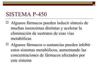 SISTEMA P-450
   Algunos fármacos pueden inducir síntesis de
    muchas isoenzimas distintas y acelerar la
    eliminación de sustratos de esas vías
    metabólicas
   Algunos fármacos o sustancias pueden inhibir
    estos sistemas metabólicos, aumentando las
    concentraciones de fármacos afectados por
    este sistema
 