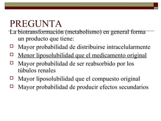 PREGUNTA
La biotransformación (metabolismo) en general forma
   un producto que tiene:
 Mayor probabilidad de distribuirse intracelularmente
 Menor liposolubilidad que el medicamento original
 Mayor probabilidad de ser reabsorbido por los
   túbulos renales
 Mayor liposolubilidad que el compuesto original
 Mayor probabilidad de producir efectos secundarios
 