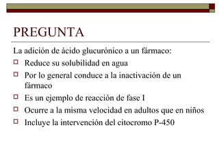 PREGUNTA
La adición de ácido glucurónico a un fármaco:
 Reduce su solubilidad en agua

 Por lo general conduce a la inactivación de un
   fármaco
 Es un ejemplo de reacción de fase I

 Ocurre a la misma velocidad en adultos que en niños

 Incluye la intervención del citocromo P-450
 