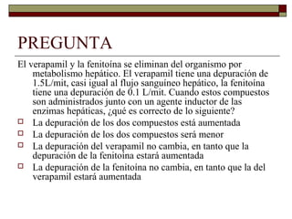 PREGUNTA
El verapamil y la fenitoína se eliminan del organismo por
    metabolismo hepático. El verapamil tiene una depuración de
    1.5L/mit, casi igual al flujo sanguíneo hepático, la fenitoína
    tiene una depuración de 0.1 L/mit. Cuando estos compuestos
    son administrados junto con un agente inductor de las
    enzimas hepáticas, ¿qué es correcto de lo siguiente?
 La depuración de los dos compuestos está aumentada
 La depuración de los dos compuestos será menor
 La depuración del verapamil no cambia, en tanto que la
    depuración de la fenitoína estará aumentada
 La depuración de la fenitoína no cambia, en tanto que la del
    verapamil estará aumentada
 