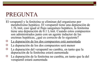 PREGUNTA
El verapamil y la fenitoína se eliminan del organismo por
    metabolismo hepático. El verapamil tiene una depuración de
    1.5L/mit, casi igual al flujo sanguíneo hepático, la fenitoína
    tiene una depuración de 0.1 L/mit. Cuando estos compuestos
    son administrados junto con un agente inductor de las
    enzimas hepáticas, ¿qué es correcto de lo siguiente?
 La depuración de los dos compuestos está aumentada
 La depuración de los dos compuestos será menor
 La depuración del verapamil no cambia, en tanto que la
    depuración de la fenitoína estará aumentada
 La depuración de la fenitoína no cambia, en tanto que la del
    verapamil estará aumentada
 