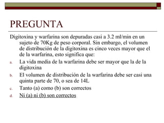 PREGUNTA
Digitoxina y warfarina son depuradas casi a 3.2 ml/min en un
    sujeto de 70Kg de peso corporal. Sin embargo, el volumen
    de distribución de la digitoxina es cinco veces mayor que el
    de la warfarina, esto significa que:
a.  La vida media de la warfarina debe ser mayor que la de la
    digitoxina
b.  El volumen de distribución de la warfarina debe ser casi una
    quinta parte de 70, o sea de 14L
c.  Tanto (a) como (b) son correctos
d.  Ni (a) ni (b) son correctos
 