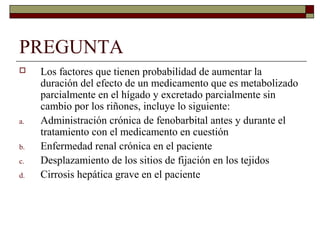 PREGUNTA
    Los factores que tienen probabilidad de aumentar la
     duración del efecto de un medicamento que es metabolizado
     parcialmente en el hígado y excretado parcialmente sin
     cambio por los riñones, incluye lo siguiente:
a.   Administración crónica de fenobarbital antes y durante el
     tratamiento con el medicamento en cuestión
b.   Enfermedad renal crónica en el paciente
c.   Desplazamiento de los sitios de fijación en los tejidos
d.   Cirrosis hepática grave en el paciente
 