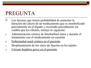 PREGUNTA
    Los factores que tienen probabilidad de aumentar la
     duración del efecto de un medicamento que es metabolizado
     parcialmente en el hígado y excretado parcialmente sin
     cambio por los riñones, incluye lo siguiente:
a.   Administración crónica de fenobarbital antes y durante el
     tratamiento con el medicamento en cuestión
b.   Enfermedad renal crónica en el paciente
c.   Desplazamiento de los sitios de fijación en los tejidos
d.   Cirrosis hepática grave en el paciente
 
