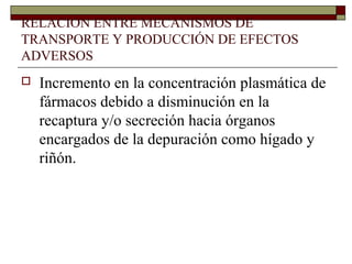 RELACIÓN ENTRE MECANISMOS DE
TRANSPORTE Y PRODUCCIÓN DE EFECTOS
ADVERSOS
   Incremento en la concentración plasmática de
    fármacos debido a disminución en la
    recaptura y/o secreción hacia órganos
    encargados de la depuración como hígado y
    riñón.
 