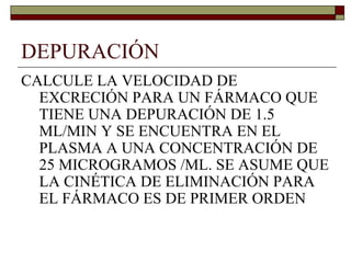 DEPURACIÓN
CALCULE LA VELOCIDAD DE
  EXCRECIÓN PARA UN FÁRMACO QUE
  TIENE UNA DEPURACIÓN DE 1.5
  ML/MIN Y SE ENCUENTRA EN EL
  PLASMA A UNA CONCENTRACIÓN DE
  25 MICROGRAMOS /ML. SE ASUME QUE
  LA CINÉTICA DE ELIMINACIÓN PARA
  EL FÁRMACO ES DE PRIMER ORDEN
 