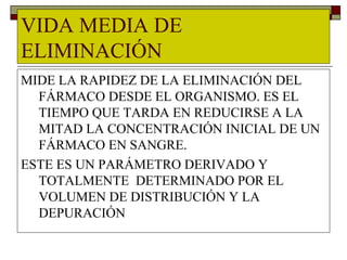 VIDA MEDIA DE
ELIMINACIÓN
MIDE LA RAPIDEZ DE LA ELIMINACIÓN DEL
  FÁRMACO DESDE EL ORGANISMO. ES EL
  TIEMPO QUE TARDA EN REDUCIRSE A LA
  MITAD LA CONCENTRACIÓN INICIAL DE UN
  FÁRMACO EN SANGRE.
ESTE ES UN PARÁMETRO DERIVADO Y
  TOTALMENTE DETERMINADO POR EL
  VOLUMEN DE DISTRIBUCIÓN Y LA
  DEPURACIÓN
 