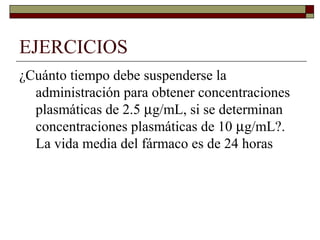 EJERCICIOS
¿Cuánto tiempo debe suspenderse la
  administración para obtener concentraciones
  plasmáticas de 2.5 µg/mL, si se determinan
  concentraciones plasmáticas de 10 µg/mL?.
  La vida media del fármaco es de 24 horas
 
