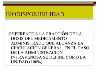 BIODISPONIBILIDAD


REFERENTE A LA FRACCIÓN DE LA
 DOSIS DEL MEDICAMENTO
 ADMINISTRADO QUE ALCANZA LA
 CIRCULACIÓN GENERAL. EN EL CASO
 DE LA ADMINISTRACIÓN
 INTRAVENOSA SE DEFINE COMO LA
 UNIDAD (100%)
 