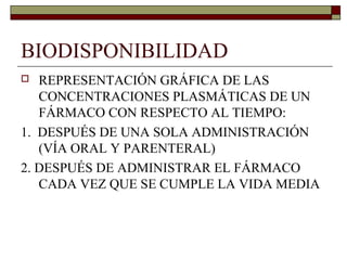 BIODISPONIBILIDAD
  REPRESENTACIÓN GRÁFICA DE LAS
   CONCENTRACIONES PLASMÁTICAS DE UN
   FÁRMACO CON RESPECTO AL TIEMPO:
1. DESPUÉS DE UNA SOLA ADMINISTRACIÓN
   (VÍA ORAL Y PARENTERAL)
2. DESPUÉS DE ADMINISTRAR EL FÁRMACO
   CADA VEZ QUE SE CUMPLE LA VIDA MEDIA
 