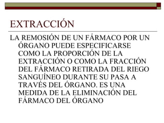 EXTRACCIÓN
LA REMOSIÓN DE UN FÁRMACO POR UN
  ÓRGANO PUEDE ESPECIFICARSE
  COMO LA PROPORCIÓN DE LA
  EXTRACCIÓN O COMO LA FRACCIÓN
  DEL FÁRMACO RETIRADA DEL RIEGO
  SANGUÍNEO DURANTE SU PASA A
  TRAVÉS DEL ÓRGANO. ES UNA
  MEDIDA DE LA ELIMINACIÓN DEL
  FÁRMACO DEL ÓRGANO
 