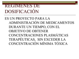 REGÍMENES DE
DOSIFICACIÓN
ES UN PROYECTO PARA LA
  ADMINISTRACIÓN DE MEDICAMENTOS
  DURANTE UN TIEMPO, CON EL
  OBJETIVO DE OBTENER
  CONCENTRACIONES PLASMÁTICAS
  TERAPÉUTICAS, SIN EXCEDER LA
  CONCENTRACIÓN MÍNIMA TÓXICA
 