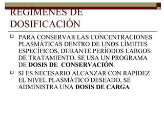 REGÍMENES DE
DOSIFICACIÓN
   PARA CONSERVAR LAS CONCENTRACIONES
    PLASMÁTICAS DENTRO DE UNOS LÍMIITES
    ESPECÍFICOS, DURANTE PERÍODOS LARGOS
    DE TRATAMIENTO, SE USA UN PROGRAMA
    DE DOSIS DE CONSERVACIÓN.
   SI ES NECESARIO ALCANZAR CON RAPIDEZ
    EL NIVEL PLASMÁTICO DESEADO, SE
    ADMINISTRA UNA DOSIS DE CARGA
 