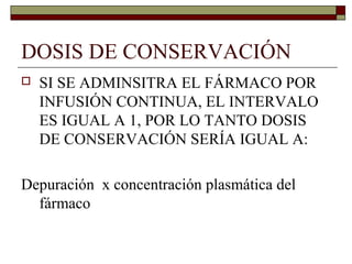 DOSIS DE CONSERVACIÓN
   SI SE ADMINSITRA EL FÁRMACO POR
    INFUSIÓN CONTINUA, EL INTERVALO
    ES IGUAL A 1, POR LO TANTO DOSIS
    DE CONSERVACIÓN SERÍA IGUAL A:

Depuración x concentración plasmática del
  fármaco
 