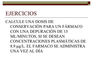 EJERCICIOS
CALCULE UNA DOSIS DE
  CONSERVACIÓN PARA UN FÁRMACO
  CON UNA DEPURACIÓN DE 15
  ML/MINUTOS, SI SE DESEAN
  CONCENTRACIONES PLASMÁTICAS DE
  8.9 µg/L. EL FARMACO SE ADMINISTRA
  UNA VEZ AL DÍA
 