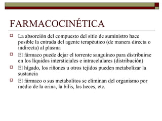FARMACOCINÉTICA
   La absorción del compuesto del sitio de suministro hace
    posible la entrada del agente terapéutico (de manera directa o
    indirecta) al plasma
   El fármaco puede dejar el torrente sanguíneo para distribuirse
    en los líquidos intersticiales e intracelulares (distribución)
   El hígado, los riñones u otros tejidos pueden metabolizar la
    sustancia
   El fármaco o sus metabolitos se eliminan del organismo por
    medio de la orina, la bilis, las heces, etc.
 