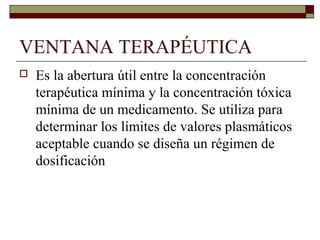 VENTANA TERAPÉUTICA
   Es la abertura útil entre la concentración
    terapéutica mínima y la concentración tóxica
    mínima de un medicamento. Se utiliza para
    determinar los límites de valores plasmáticos
    aceptable cuando se diseña un régimen de
    dosificación
 