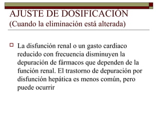 AJUSTE DE DOSIFICACIÓN
(Cuando la eliminación está alterada)

   La disfunción renal o un gasto cardiaco
    reducido con frecuencia disminuyen la
    depuración de fármacos que dependen de la
    función renal. El trastorno de depuración por
    disfunción hepática es menos común, pero
    puede ocurrir
 