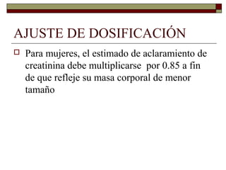 AJUSTE DE DOSIFICACIÓN
   Para mujeres, el estimado de aclaramiento de
    creatinina debe multiplicarse por 0.85 a fin
    de que refleje su masa corporal de menor
    tamaño
 