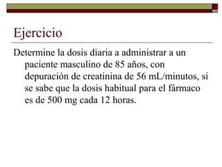 Ejercicio
Determine la dosis diaria a administrar a un
  paciente masculino de 85 años, con
  depuración de creatinina de 56 mL/minutos, si
  se sabe que la dosis habitual para el fármaco
  es de 500 mg cada 12 horas.
 