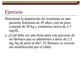 Ejercicio
Determine la depuración de creatinina en una
   paciente femenina de 45 años, con un peso
   corporal de 50 kg y creatinina sérica de 2.3
   mg/dL.
a. ¿Cuál debe ser una dosis para este paciente de
   un fármaco que se administra a dosis de 2.5
   mg /kg de peso al día?. El fármaco se excreta
   sin modificación por el riñón.
 