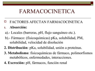 FARMACOCINETICA
    FACTORES AFECTAN FARMACOCINETICA
1. Absorción:

 a).- Locales (barreras, pH, flujo sanguíneo etc.).
 b).- Fármaco: (fisicoquímicas) pKa, solubilidad, PM,
     solubilidad, velocidad de disolución
2. Distribución: pKa, solubilidad, unión a proteínas.
3. Metabolismo: fisicoquímicas de fármaco, polimorfismos
     metabólicos, enfermedades, interacciones.
4. Excreción: pH, fármacos, función renal
 