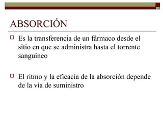 ABSORCIÓN
   Es la transferencia de un fármaco desde el
    sitio en que se administra hasta el torrente
    sanguíneo

   El ritmo y la eficacia de la absorción depende
    de la vía de suministro
 