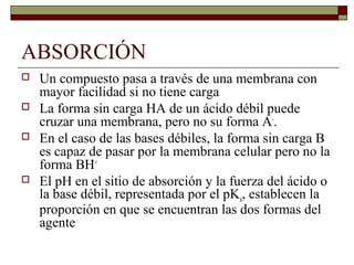 ABSORCIÓN
   Un compuesto pasa a través de una membrana con
    mayor facilidad si no tiene carga
   La forma sin carga HA de un ácido débil puede
    cruzar una membrana, pero no su forma A-.
   En el caso de las bases débiles, la forma sin carga B
    es capaz de pasar por la membrana celular pero no la
    forma BH+
   El pH en el sitio de absorción y la fuerza del ácido o
    la base débil, representada por el pKa, establecen la
    proporción en que se encuentran las dos formas del
    agente
 