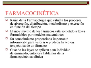 FARMACOCINÉTICA
   Rama de la Farmacología que estudia los procesos
    de absorción, distribución, metabolismo y excreción
    en función del tiempo
   El movimiento de los fármacos está sometido a leyes
    formulables por modelos matemáticos
   Su conocimiento proporciona importante
    información para valorar o predecir la acción
    terapéutica de un fármaco
   Cuando las leyes se aplican a un individuo
    determinado, entonces hablamos de la
    farmacocinética clínica
 