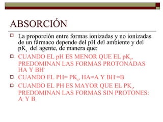 ABSORCIÓN
   La proporción entre formas ionizadas y no ionizadas
    de un fármaco depende del pH del ambiente y del
    pKa del agente, de manera que:
   CUANDO EL pH ES MENOR QUE EL pKa,
    PREDOMINAN LAS FORMAS PROTONADAS
    HA Y BH+
   CUANDO EL PH= PKa, HA=A Y BH+=B
   CUANDO EL PH ES MAYOR QUE EL PKa,
    PREDOMINAN LAS FORMAS SIN PROTONES:
    A- Y B
 