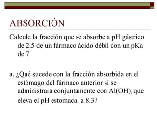 ABSORCIÓN
Calcule la fracción que se absorbe a pH gástrico
  de 2.5 de un fármaco ácido débil con un pKa
  de 7.

a. ¿Qué sucede con la fracción absorbida en el
   estómago del fármaco anterior si se
   administrara conjuntamente con Al(OH)3 que
   eleva el pH estomacal a 8.3?
 
